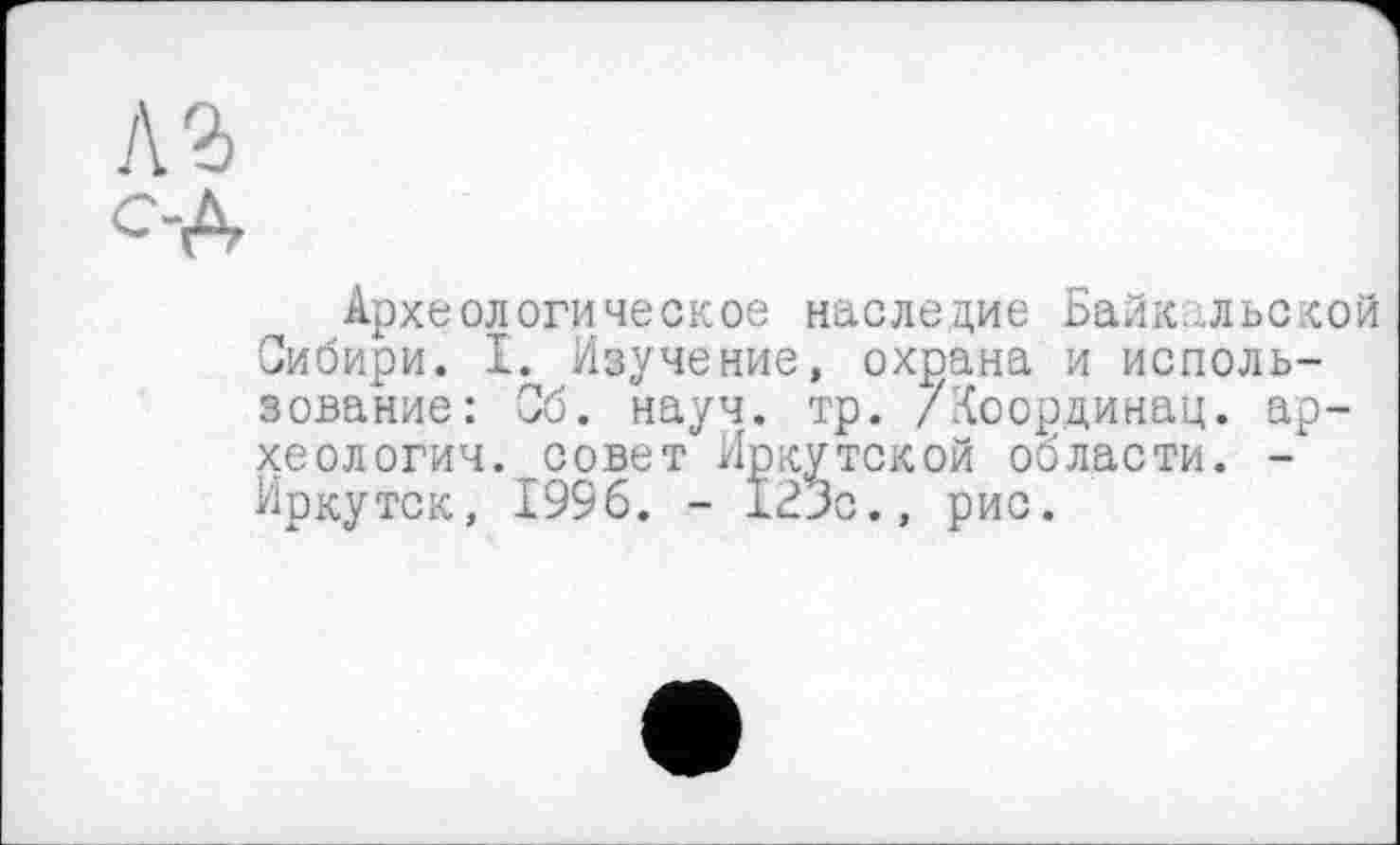 ﻿Л2>
С-А
Археологическое наследие Байкальской Сибири. I. Изучение, охрана и использование: Об. науч. тр. /Координац. археологии. совет Иркутской области. -Иркутск, 1996. - 123с., рис.